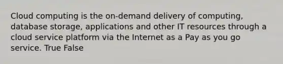 Cloud computing is the on-demand delivery of computing, database storage, applications and other IT resources through a cloud service platform via the Internet as a Pay as you go service. True False