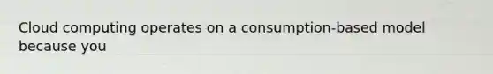 Cloud computing operates on a consumption-based model because you