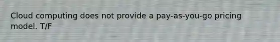 Cloud computing does not provide a pay-as-you-go pricing model. T/F