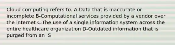 Cloud computing refers to. A-Data that is inaccurate or incomplete B-Computational services provided by a vendor over the internet C-The use of a single information system across the entire healthcare organization D-Outdated information that is purged from an IS