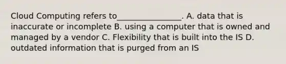 Cloud Computing refers to________________. A. data that is inaccurate or incomplete B. using a computer that is owned and managed by a vendor C. Flexibility that is built into the IS D. outdated information that is purged from an IS