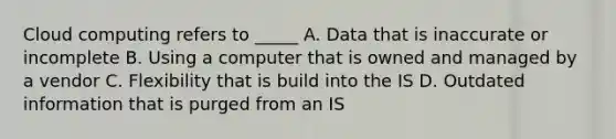 Cloud computing refers to _____ A. Data that is inaccurate or incomplete B. Using a computer that is owned and managed by a vendor C. Flexibility that is build into the IS D. Outdated information that is purged from an IS