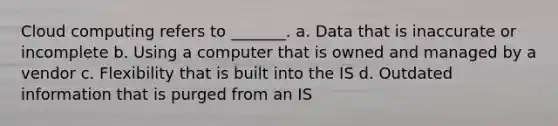 Cloud computing refers to _______. a. Data that is inaccurate or incomplete b. Using a computer that is owned and managed by a vendor c. Flexibility that is built into the IS d. Outdated information that is purged from an IS