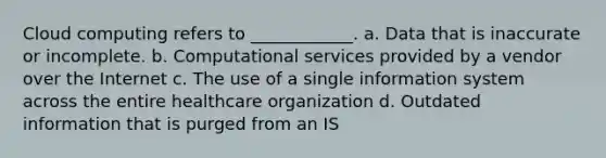 Cloud computing refers to ____________. a. Data that is inaccurate or incomplete. b. Computational services provided by a vendor over the Internet c. The use of a single information system across the entire healthcare organization d. Outdated information that is purged from an IS