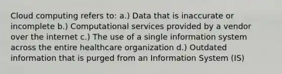 Cloud computing refers to: a.) Data that is inaccurate or incomplete b.) Computational services provided by a vendor over the internet c.) The use of a single information system across the entire healthcare organization d.) Outdated information that is purged from an Information System (IS)