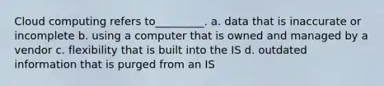 Cloud computing refers to_________. a. data that is inaccurate or incomplete b. using a computer that is owned and managed by a vendor c. flexibility that is built into the IS d. outdated information that is purged from an IS