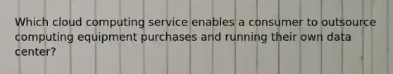 Which cloud computing service enables a consumer to outsource computing equipment purchases and running their own data center?