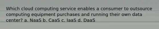 Which cloud computing service enables a consumer to outsource computing equipment purchases and running their own data center? a. NaaS b. CaaS c. IaaS d. DaaS