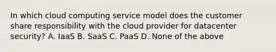 In which cloud computing service model does the customer share responsibility with the cloud provider for datacenter security? A. IaaS B. SaaS C. PaaS D. None of the above