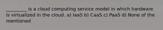 _________ is a cloud computing service model in which hardware is virtualized in the cloud. a) IaaS b) CaaS c) PaaS d) None of the mentioned