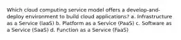 Which cloud computing service model offers a develop-and-deploy environment to build cloud applications? a. Infrastructure as a Service (laaS) b. Platform as a Service (PaaS) c. Software as a Service (SaaS) d. Function as a Service (FaaS)