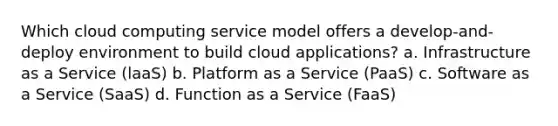 Which cloud computing service model offers a develop-and-deploy environment to build cloud applications? a. Infrastructure as a Service (laaS) b. Platform as a Service (PaaS) c. Software as a Service (SaaS) d. Function as a Service (FaaS)