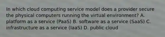 In which cloud computing service model does a provider secure the physical computers running the virtual environment? A. platform as a service (PaaS) B. software as a service (SaaS) C. infrastructure as a service (IaaS) D. public cloud