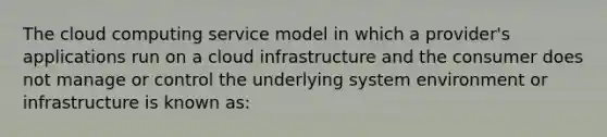 The cloud computing service model in which a provider's applications run on a cloud infrastructure and the consumer does not manage or control the underlying system environment or infrastructure is known as: