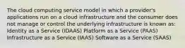 The cloud computing service model in which a provider's applications run on a cloud infrastructure and the consumer does not manage or control the underlying infrastructure is known as: Identity as a Service (IDAAS) Platform as a Service (PAAS) Infrastructure as a Service (IAAS) Software as a Service (SAAS)