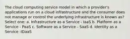 The cloud computing service model in which a provider's applications run on a cloud infrastructure and the consumer does not manage or control the underlying infrastructure is known as? Select one: a. Infrastructure as a Service - IaaS b. Platform as a Service - PaaS c. Software as a Service - SaaS d. Identity as a Service -IDaaS