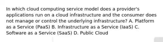 In which cloud computing service model does a provider's applications run on a cloud infrastructure and the consumer does not manage or control the underlying infrastructure? A. Platform as a Service (PaaS) B. Infrastructure as a Service (IaaS) C. Software as a Service (SaaS) D. Public Cloud