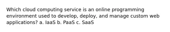 Which cloud computing service is an online programming environment used to develop, deploy, and manage custom web applications? a. IaaS b. PaaS c. SaaS