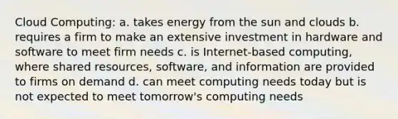 Cloud Computing: a. takes energy from the sun and clouds b. requires a firm to make an extensive investment in hardware and software to meet firm needs c. is Internet-based computing, where shared resources, software, and information are provided to firms on demand d. can meet computing needs today but is not expected to meet tomorrow's computing needs