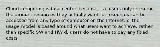 Cloud computing is task centric because... a. users only consume the amount resources they actually want. b. resources can be accessed from any type of computer on the Internet. c. the usage model is based around what users want to achieve, rather than specific SW and HW d. users do not have to pay any fixed costs