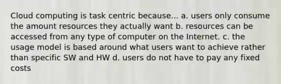 Cloud computing is task centric because... a. users only consume the amount resources they actually want b. resources can be accessed from any type of computer on the Internet. c. the usage model is based around what users want to achieve rather than specific SW and HW d. users do not have to pay any fixed costs