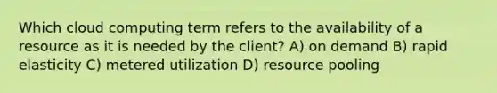 Which cloud computing term refers to the availability of a resource as it is needed by the client? A) on demand B) rapid elasticity C) metered utilization D) resource pooling