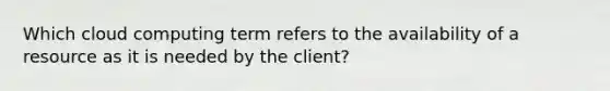 Which cloud computing term refers to the availability of a resource as it is needed by the client?