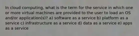 In cloud computing, what is the term for the service in which one or more virtual machines are provided to the user to load an OS and/or application(s)? a) software as a service b) platform as a service c) infrastructure as a service d) data as a service e) apps as a service