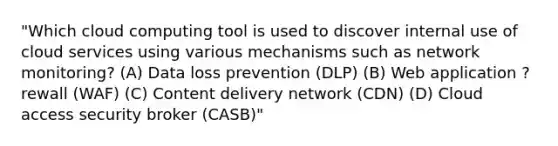 "Which cloud computing tool is used to discover internal use of cloud services using various mechanisms such as network monitoring? (A) Data loss prevention (DLP) (B) Web application ?rewall (WAF) (C) Content delivery network (CDN) (D) Cloud access security broker (CASB)"