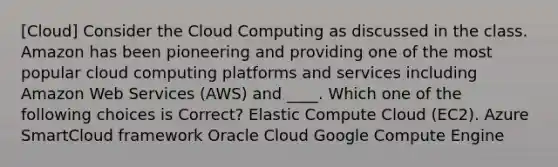 [Cloud] Consider the Cloud Computing as discussed in the class. Amazon has been pioneering and providing one of the most popular cloud computing platforms and services including Amazon Web Services (AWS) and ____. Which one of the following choices is Correct? Elastic Compute Cloud (EC2). Azure SmartCloud framework Oracle Cloud Google Compute Engine