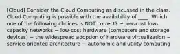 [Cloud] Consider the Cloud Computing as discussed in the class. Cloud Computing is possible with the availability of ____. Which one of the following choices is NOT correct? ~ low-cost low-capacity networks ~ low-cost hardware (computers and storage devices) ~ the widespread adoption of hardware virtualization ~ service-oriented architecture ~ autonomic and utility computing