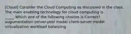 [Cloud] Consider the Cloud Computing as discussed in the class. The main enabling technology for cloud computing is _____.Which one of the following choices is Correct? augumentation server-pool model client-server model virtualization workload balancing