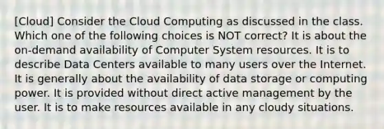 [Cloud] Consider the Cloud Computing as discussed in the class. Which one of the following choices is NOT correct? It is about the on-demand availability of Computer System resources. It is to describe Data Centers available to many users over the Internet. It is generally about the availability of data storage or computing power. It is provided without direct active management by the user. It is to make resources available in any cloudy situations.