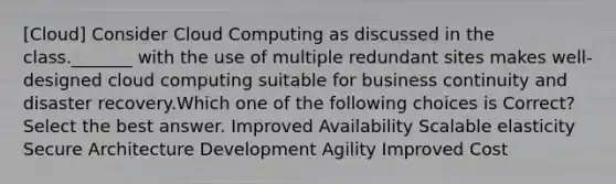 [Cloud] Consider Cloud Computing as discussed in the class._______ with the use of multiple redundant sites makes well-designed cloud computing suitable for business continuity and disaster recovery.Which one of the following choices is Correct?Select the best answer. Improved Availability Scalable elasticity Secure Architecture Development Agility Improved Cost