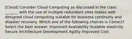 [Cloud] Consider Cloud Computing as discussed in the class. _______ with the use of multiple redundant sites makes well-designed cloud computing suitable for business continuity and disaster recovery. Which one of the following choices is Correct?Select the best answer. Improved Availability Scalable elasticity Secure Architecture Development Agility Improved Cost