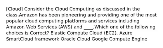 [Cloud] Consider the Cloud Computing as discussed in the class.Amazon has been pioneering and providing one of the most popular cloud computing platforms and services including Amazon Web Services (AWS) and ____.Which one of the following choices is Correct? Elastic Compute Cloud (EC2). Azure SmartCloud framework Oracle Cloud Google Compute Engine