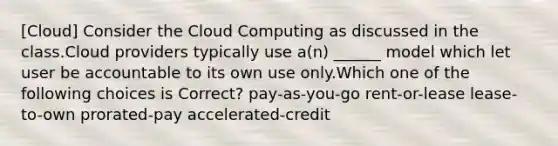 [Cloud] Consider the Cloud Computing as discussed in the class.Cloud providers typically use a(n) ______ model which let user be accountable to its own use only.Which one of the following choices is Correct? pay-as-you-go rent-or-lease lease-to-own prorated-pay accelerated-credit