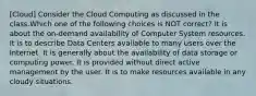 [Cloud] Consider the Cloud Computing as discussed in the class.Which one of the following choices is NOT correct? It is about the on-demand availability of Computer System resources. It is to describe Data Centers available to many users over the Internet. It is generally about the availability of data storage or computing power. It is provided without direct active management by the user. It is to make resources available in any cloudy situations.