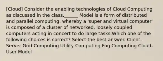 [Cloud] Consider the enabling technologies of Cloud Computing as discussed in the class.______ Model is a form of distributed and parallel computing, whereby a 'super and virtual computer' is composed of a cluster of networked, loosely coupled computers acting in concert to do large tasks.Which one of the following choices is correct? Select the best answer. Client-Server Grid Computing Utility Computing Fog Computing Cloud-User Model