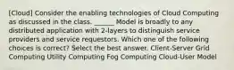 [Cloud] Consider the enabling technologies of Cloud Computing as discussed in the class. ______ Model is broadly to any distributed application with 2-layers to distinguish service providers and service requestors. Which one of the following choices is correct? Select the best answer. Client-Server Grid Computing Utility Computing Fog Computing Cloud-User Model