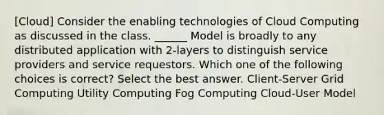 [Cloud] Consider the enabling technologies of Cloud Computing as discussed in the class. ______ Model is broadly to any distributed application with 2-layers to distinguish service providers and service requestors. Which one of the following choices is correct? Select the best answer. Client-Server Grid Computing Utility Computing Fog Computing Cloud-User Model