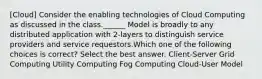 [Cloud] Consider the enabling technologies of Cloud Computing as discussed in the class.______ Model is broadly to any distributed application with 2-layers to distinguish service providers and service requestors.Which one of the following choices is correct? Select the best answer. Client-Server Grid Computing Utility Computing Fog Computing Cloud-User Model