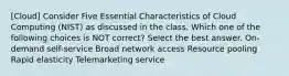 [Cloud] Consider Five Essential Characteristics of Cloud Computing (NIST) as discussed in the class. Which one of the following choices is NOT correct? Select the best answer. On-demand self-service Broad network access Resource pooling Rapid elasticity Telemarketing service