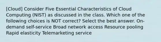 [Cloud] Consider Five Essential Characteristics of Cloud Computing (NIST) as discussed in the class. Which one of the following choices is NOT correct? Select the best answer. On-demand self-service Broad network access Resource pooling Rapid elasticity Telemarketing service