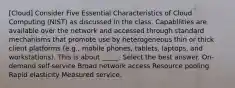 [Cloud] Consider Five Essential Characteristics of Cloud Computing (NIST) as discussed in the class. Capabilities are available over the network and accessed through standard mechanisms that promote use by heterogeneous thin or thick client platforms (e.g., mobile phones, tablets, laptops, and workstations). This is about _____. Select the best answer. On-demand self-service Broad network access Resource pooling Rapid elasticity Measured service.