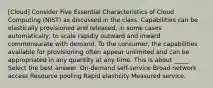 [Cloud] Consider Five Essential Characteristics of Cloud Computing (NIST) as discussed in the class. Capabilities can be elastically provisioned and released, in some cases automatically, to scale rapidly outward and inward commensurate with demand. To the consumer, the capabilities available for provisioning often appear unlimited and can be appropriated in any quantity at any time. This is about _____. Select the best answer. On-demand self-service Broad network access Resource pooling Rapid elasticity Measured service.