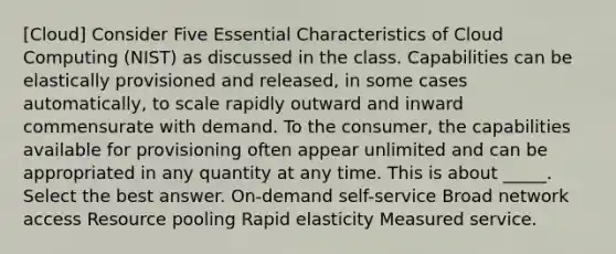 [Cloud] Consider Five Essential Characteristics of Cloud Computing (NIST) as discussed in the class. Capabilities can be elastically provisioned and released, in some cases automatically, to scale rapidly outward and inward commensurate with demand. To the consumer, the capabilities available for provisioning often appear unlimited and can be appropriated in any quantity at any time. This is about _____. Select the best answer. On-demand self-service Broad network access Resource pooling Rapid elasticity Measured service.