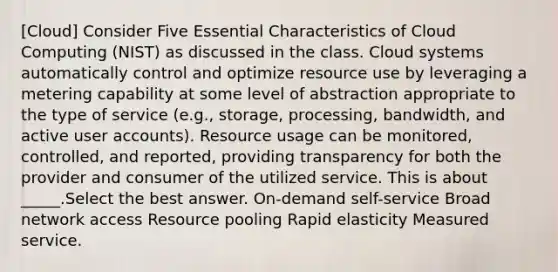 [Cloud] Consider Five Essential Characteristics of Cloud Computing (NIST) as discussed in the class. Cloud systems automatically control and optimize resource use by leveraging a metering capability at some level of abstraction appropriate to the type of service (e.g., storage, processing, bandwidth, and active user accounts). Resource usage can be monitored, controlled, and reported, providing transparency for both the provider and consumer of the utilized service. This is about _____.Select the best answer. On-demand self-service Broad network access Resource pooling Rapid elasticity Measured service.