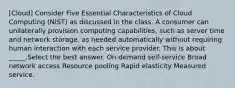 [Cloud] Consider Five Essential Characteristics of Cloud Computing (NIST) as discussed in the class. A consumer can unilaterally provision computing capabilities, such as server time and network storage, as needed automatically without requiring human interaction with each service provider. This is about _____.Select the best answer. On-demand self-service Broad network access Resource pooling Rapid elasticity Measured service.