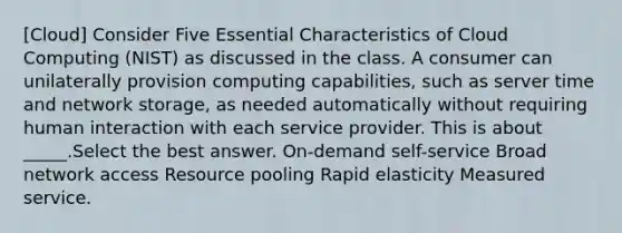 [Cloud] Consider Five Essential Characteristics of Cloud Computing (NIST) as discussed in the class. A consumer can unilaterally provision computing capabilities, such as server time and network storage, as needed automatically without requiring human interaction with each service provider. This is about _____.Select the best answer. On-demand self-service Broad network access Resource pooling Rapid elasticity Measured service.